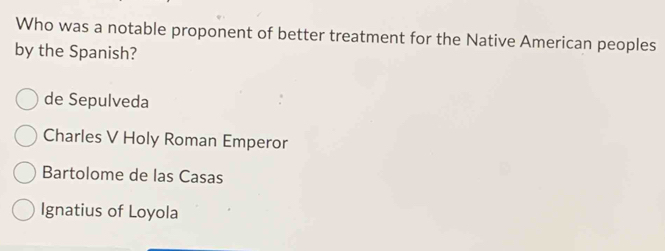 Who was a notable proponent of better treatment for the Native American peoples
by the Spanish?
de Sepulveda
Charles V Holy Roman Emperor
Bartolome de las Casas
Ignatius of Loyola