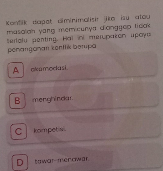 Konflik dapat diminimalisir jika isu atau
masalah yang memicunya dianggap tidak .
terlalu penting. Hal ini merupakan upaya
penanganan konflik berupa
A akomodasi.
B menghindar.
C kompetisi.
D tawar-menawar.