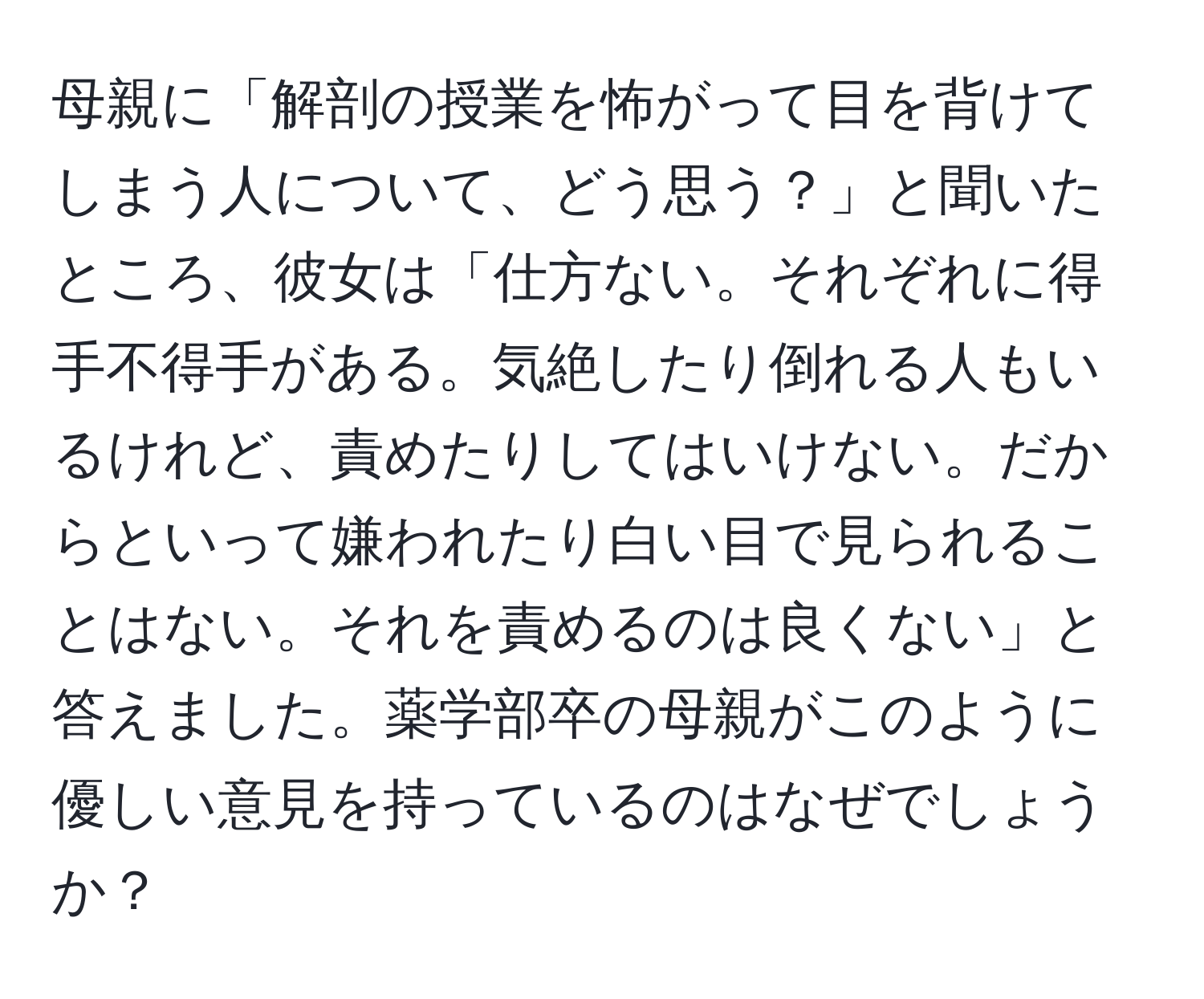 母親に「解剖の授業を怖がって目を背けてしまう人について、どう思う？」と聞いたところ、彼女は「仕方ない。それぞれに得手不得手がある。気絶したり倒れる人もいるけれど、責めたりしてはいけない。だからといって嫌われたり白い目で見られることはない。それを責めるのは良くない」と答えました。薬学部卒の母親がこのように優しい意見を持っているのはなぜでしょうか？