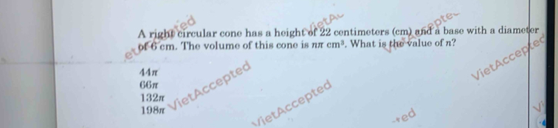 A right circular cone has a height of 22 centimeters (cm) and a base with a diameter
of 6 cm. The volume of this cone is nπ cm^3. What is the value of n?
44π
132π iet Acceptec
66π
VietAcceptec
198π