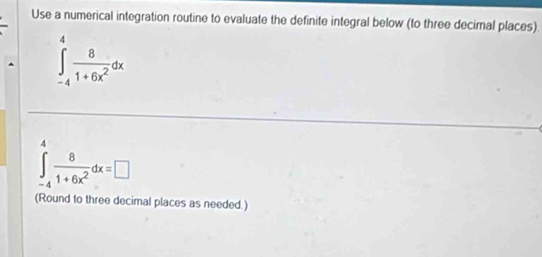 Use a numerical integration routine to evaluate the definite integral below (to three decimal places).
∈tlimits _(-4)^4 8/1+6x^2 dx
4
∈tlimits _-4 8/1+6x^2 dx=□
(Round to three decimal places as needed.)