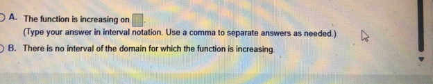 A. The function is increasing on □. 
(Type your answer in interval notation. Use a comma to separate answers as needed.)
B. There is no interval of the domain for which the function is increasing.