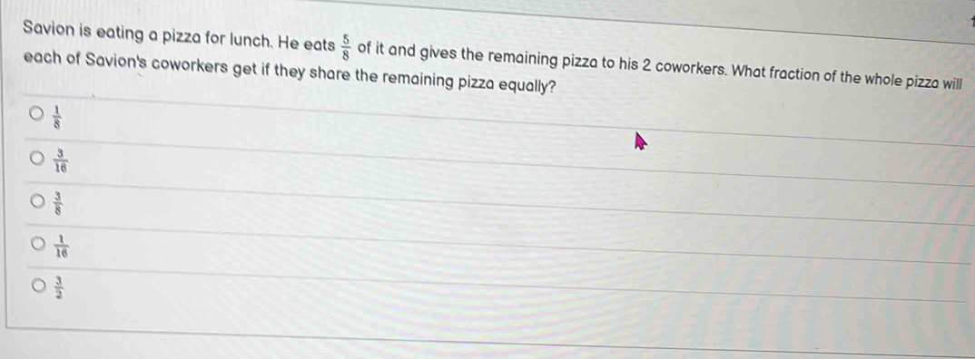 Savion is eating a pizza for lunch. He eats  5/8  of it and gives the remaining pizza to his 2 coworkers. What fraction of the whole pizza will
each of Savion's coworkers get if they share the remaining pizza equally?
 1/8 
 3/16 
 3/8 
 1/16 
 3/2 