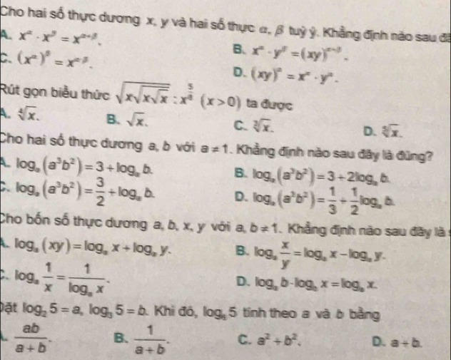 Cho hai số thực dương x, y và hai số thực α, β tuỷ ý, Khẳng định nào sau đã
A. x^(alpha)· x^(beta)=x^(alpha +beta). B、
C. (x^(alpha))^beta =x^(alpha -beta). x^n· y^5=(xy)^n-3.
D. (xy)^2=x^n· y^n.
Rút gọn biểu thức sqrt(xsqrt xsqrt x):x^(frac 5)4(x>0) ta được
A. sqrt[4](x). B. sqrt(x). C. sqrt[3](x). D. sqrt[5](x).
Cho hai số thực dương a, b với a!= 1. Khẳng định nào sau đây là đũng?
A log _a(a^3b^2)=3+log _ab.
C log _a(a^3b^2)= 3/2 +log _ab.
B. log _a(a^3b^2)=3+2log _ab.
D. log _a(a^3b^2)= 1/3 + 1/2 log _a
Cho bốn số thực dương a, b, x, y với a, b!= 1 Khẳng định nào sau đãy là :
A. log _a(xy)=log _ax+log _ay. B. log _a x/y =log _ax-log _ay.
C log _a 1/x =frac 1log _ax.
D. log _ab· log _bx=log _bx.
Đặt log _25=a,log _35=b Khi đó, log _35 tính theo a và b bằng
 ab/a+b . B.  1/a+b . C. a^2+b^2. D. a+b.