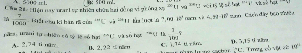 A. 5000 ml. B. 500 ml.
Câu 21: Hiện nay urani tự nhiên chứa hai đồng vị phóng xa^(235)U và ^238U với tỷ lệ số hạt 235 U và số hạt ~"U
là  7/1000 . Biết chu kì bán rã của^(235)U và ^238U lần lượt là 7,00· 10^8 nam và 4,50· 10^9nam Cách đây bao nhiêu
năm, urani tự nhiên có tỷ lệ số hạt^(235)U và số hạt 238 U là  3/100  ?
A. 2, 74 tỉ năm. B. 2,22 tỉ năm.
C. 1,74 tỉ năm. D. 3,15 tỉ năm.
yphán lượng cacbon^(14)C :. Trong cổ vật cứ 10^(16)