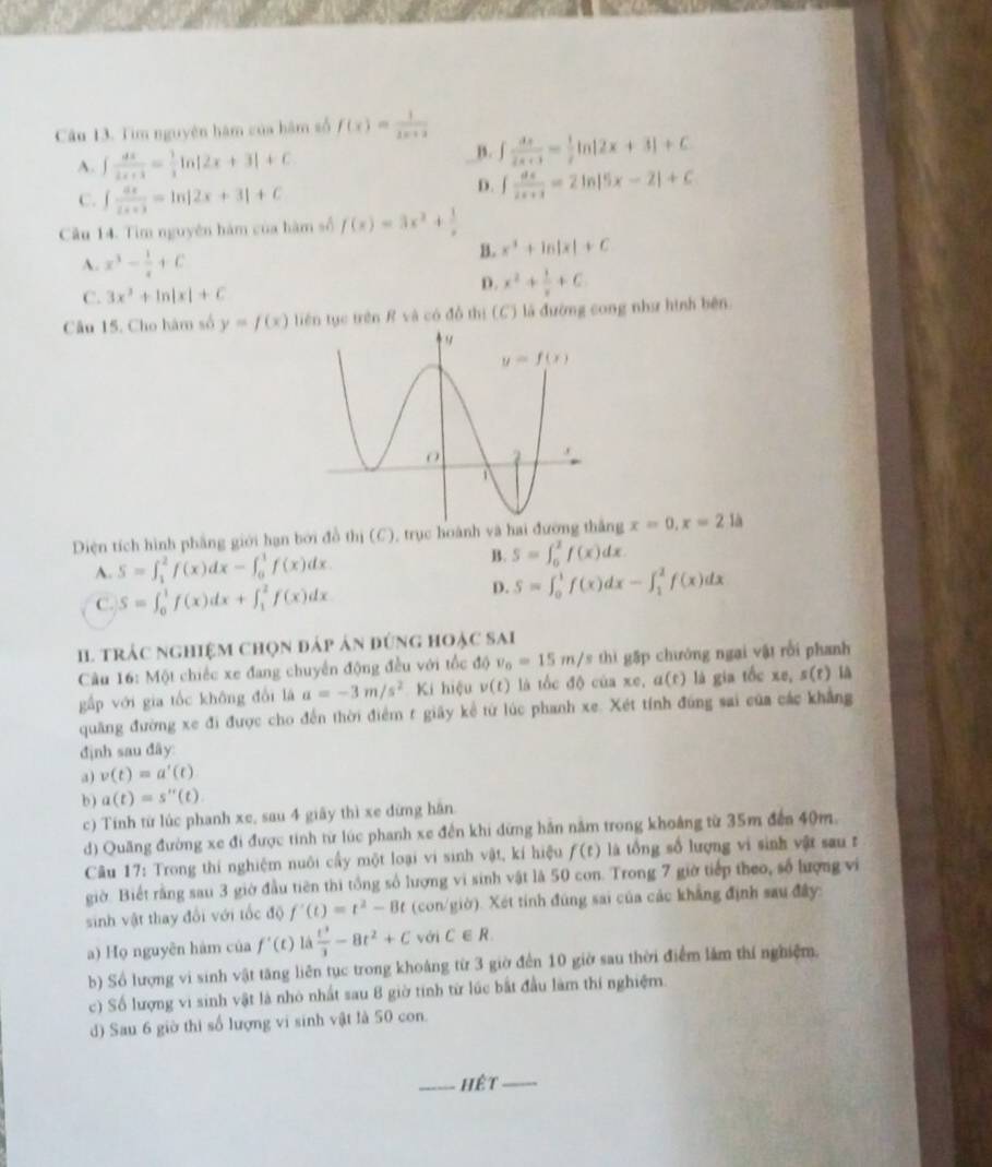 Tim nguyên hàm của hàm số f(x)= 1/2x+2 
A. ∈t  dx/2x+3 = 1/x ln |2x+3|+C
B. ∈t  dx/2x+3 = 1/2 ln |2x+3|+C
C. ∈t  dx/2x+3 =ln |2x+3|+C
D. ∈t  dx/2x+1 =2ln |5x-2|+C
Câu 14. Tim nguyên hàm của hàm số f(x)=3x^2+ 1/x 
A. x^3- 1/x +C
B. x^2+ln |x|+C
C. 3x^2+ln |x|+C
D. x^2+ 1/x +C
Câu 15. Cho hàm số y=f(x) tiên tục trên R và có đồ thị (C) là đường cong như hình bên
Diện tích hình phẳng giới hạn bởi đồ thị (C), trục hoành và ng x=0,x=2 a
A. S=∈t _1^(2f(x)dx-∈t _0^1f(x)dx B . S=∈t _0^1f(x)dx
C. S=∈t _0^1f(x)dx+∈t _1^2f(x)dx
p. S=∈t _0^1f(x)dx-∈t _1^2f(x)dx
I. trác nghiệm chọn đáp ản đứng hoặc sai
Câu 16: Một chiếc xe đang chuyển động đều với tốc độ v_0)=15m/s thì gặp chưởng ngai vật rồi phanh
gấp với gia tốc không đổi là a=-3m/s^2 Kí hiệu v(t) là tốc độ của xe, a(t) là gia tốc xe, s(t) là
quang đường xe đi được cho đến thời điểm t giãy kể từ lúc phanh xe. Xét tính đúng sai của các khẳng
định sau đây:
a) v(t)=a'(t)
b ) a(t)=s''(t).
c) Tính từ lúc phanh xe, sau 4 giãy thì xe đừng hãn.
d) Quãng đường xe đi được tinh từ lúc phanh xe đến khi dứng hần nằm trong khoảng từ 35m đến 40m.
Câu 17: Trong thí nghiệm nuôi cấy một loại vi sinh vật, kí hiệu f(t) là tổng số lượng vi sinh vật sau r
giờ. Biết rằng sau 3 giờ đầu tiên thi tổng số lượng vi sinh vật là 50 con. Trong 7 giờ tiếp theo, số lượng vi
sinh vật thay đổi với tốc độ f'(t)=t^2-8t (con/giờ). Xét tính đúng sai của các khẳng định sau đây:
a) Họ nguyên hàm của f'(t) là  t^3/3 -8t^2+C với C∈ R.
b) Số lượng vi sinh vật tăng liên tục trong khoảng từ 3 giờ đến 10 giờ sau thời điểm lắm thí nghiệm.
c) Số lượng vi sinh vật là nhỏ nhất sau 8 giờ tính từ lúc bắt đầu làm thí nghiệm.
d) Sau 6 giờ thi số lượng vi sinh vật là 50 con.
_hệt_