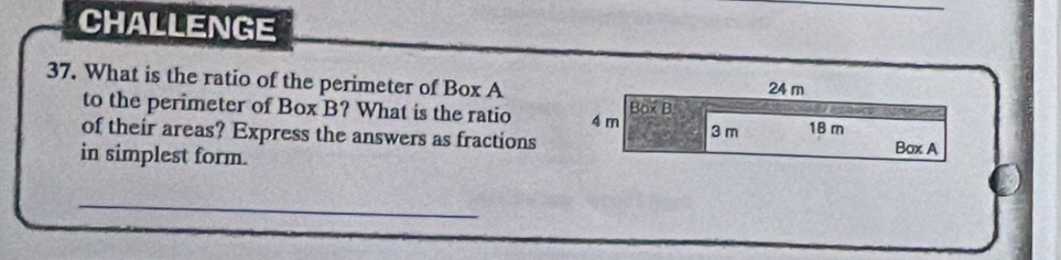 CHALLENGE 
37. What is the ratio of the perimeter of Box A 24 m
to the perimeter of Box B? What is the ratio 4 m Box B 
of their areas? Express the answers as fractions 3 m 18 m Box A 
in simplest form. 
_