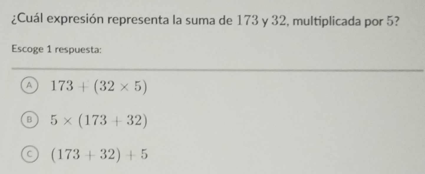 ¿Cuál expresión representa la suma de 173 y 32, multiplicada por 5?
Escoge 1 respuesta:
A 173+(32* 5)
B 5* (173+32)
C (173+32)+5