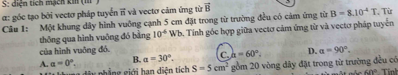 S: diện tích mạch kin (m ²)
α: góc tạo bởi vectơ pháp tuyến vector n và vectơ cảm ứng từ vector B
Câu 1: Một khung dây hình vuông cạnh 5 cm đặt trong từ trường đều có cảm ứng từ B=8.10^(-4)T Từ
thông qua hình vuông đó bằng 10^(-6)Wb. Tính góc hợp giữa vectơ cảm ứng từ và vectơ pháp tuyến
của hình vuông đó.
A. alpha =0°. alpha =30°. C. alpha =60°. D. alpha =90°. 
B.
ng dâ y phẳng giới hạn diên tích S=5cm^2 gồm 20 vòng dây đặt trong từ trường đều có
60° Tính