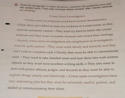 Read the paragraph. In each sentence, underline the subject(s) once and 
the verb(s) twice. Then add commas where needed. (Hwr: Seven commas 
are missing.) 
Crime Scene Investigators 
Crime scene investigators must have several characteristics. 
2 First, they can’t afford to miss any evidence at a crime scene, so they 
must be extremely careful. 3 They must try hard to follow the correct 
methods and they must accurately measure and record their findings. 
« Second, crime scene investigations are complicated so investigators 
must be quite patient. They must work slowly and correctly and they 
can’t rush to complete a job. § Finally, they must be able to communicate 
well. 7 They need to take detailed notes and turn them into well-written 
reports so they must have excellent writing skills. # They also need to 
deal with police officers, judges, and lawyers so they must be able to 
explain things clearly and effectively. ≌ Crime scene investigators have 
very interesting jobs but they must be extremely careful, patient, and 
skilled at communicating their ideas.