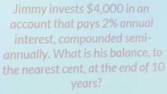 Jimmy invests $4,000 in an
account that pays 2% annual
interest, compounded semi-
annually. What is his balance, to
the nearest cent, at the end of 10
years?