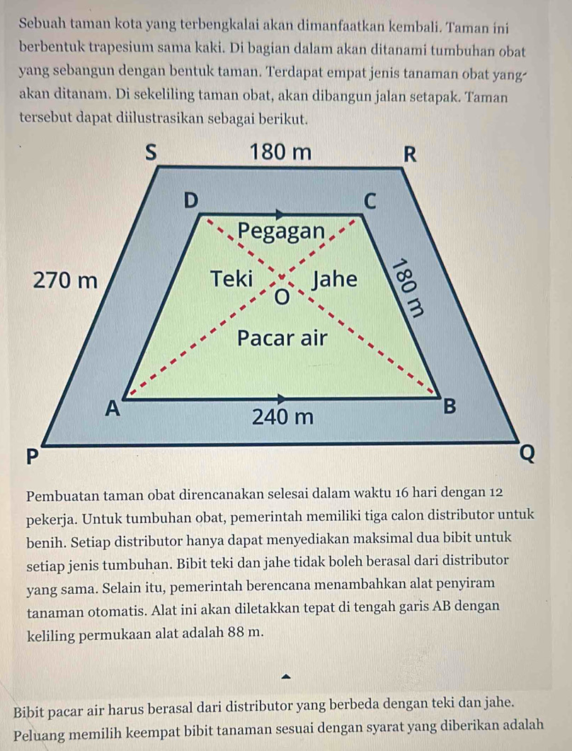 Sebuah taman kota yang terbengkalai akan dimanfaatkan kembali. Taman ini 
berbentuk trapesium sama kaki. Di bagian dalam akan ditanami tumbuhan obat 
yang sebangun dengan bentuk taman. Terdapat empat jenis tanaman obat yang- 
akan ditanam. Di sekeliling taman obat, akan dibangun jalan setapak. Taman 
tersebut dapat diilustrasikan sebagai berikut. 
Pembuatan taman obat direncanakan selesai dalam waktu 16 hari dengan 12
pekerja. Untuk tumbuhan obat, pemerintah memiliki tiga calon distributor untuk 
benih. Setiap distributor hanya dapat menyediakan maksimal dua bibit untuk 
setiap jenis tumbuhan. Bibit teki dan jahe tidak boleh berasal dari distributor 
yang sama. Selain itu, pemerintah berencana menambahkan alat penyiram 
tanaman otomatis. Alat ini akan diletakkan tepat di tengah garis AB dengan 
keliling permukaan alat adalah 88 m. 
Bibit pacar air harus berasal dari distributor yang berbeda dengan teki dan jahe. 
Peluang memilih keempat bibit tanaman sesuai dengan syarat yang diberikan adalah