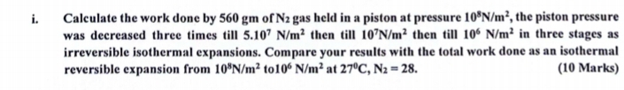 Calculate the work done by 560 gm of N_2 gas held in a piston at pressure 10^8N/m^2 , the piston pressure 
was decreased three times till 5.10^7N/m^2 then till 10^7N/m^2 then till 10^6N/m^2 in three stages as 
irreversible isothermal expansions. Compare your results with the total work done as an isothermal 
reversible expansion from 10^8N/m^2 to 10^6N/m^2 at 27^0C, N_2=28. (10 Marks)