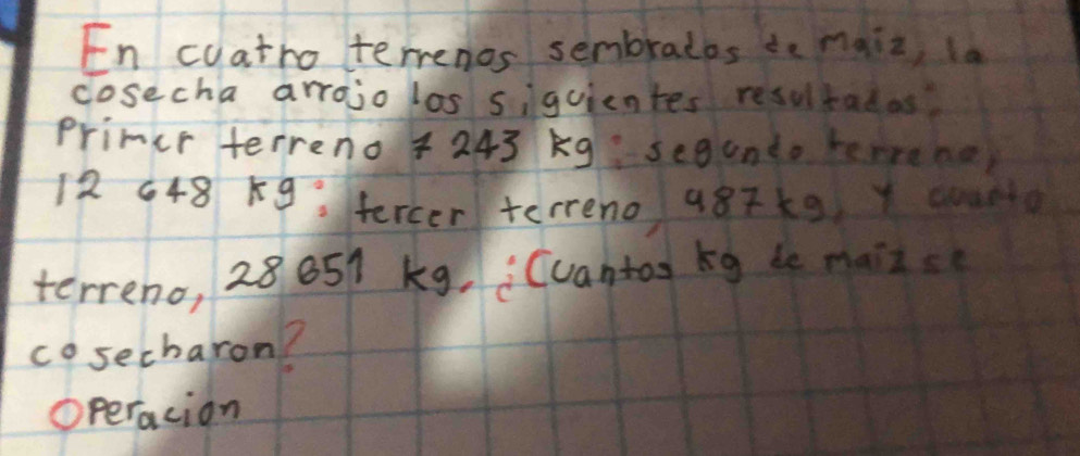 En cyatro terrenos sembratos ie maiz, la 
cosecha arrojo los siguientes resultadas 
primer terreno + 243 Kg segundo temrene,
12 648 K9 fercer terreno 987k9 Y cn 
terreno, 28651 kg, Cuantas kg de maizs 
cosecharon? 
O peracion