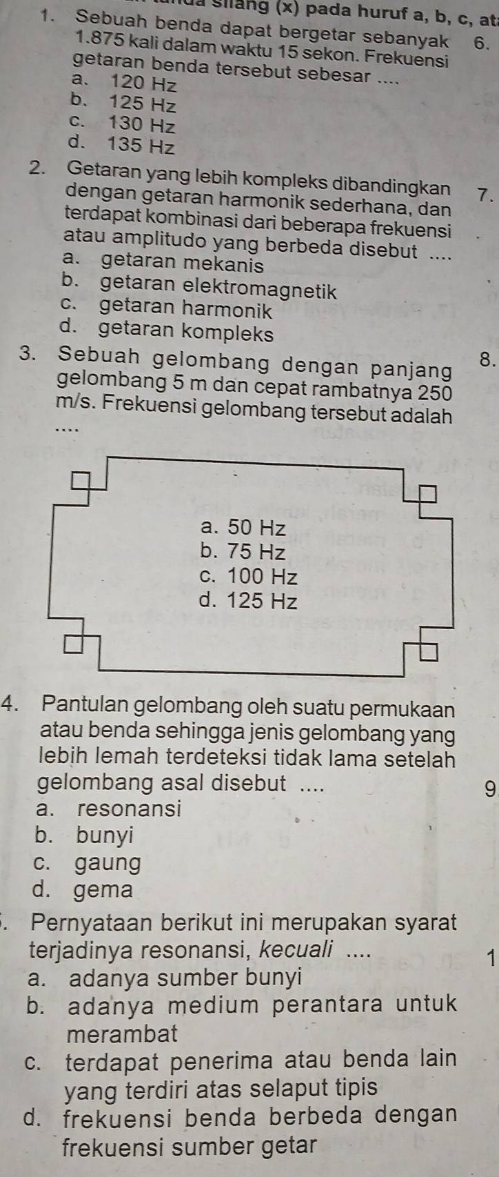 lua giang (x) pada huruf a, b, c, at
1. Sebuah benda dapat bergetar sebanyak . , 6.
1. 875 kali dalam waktu 15 sekon. Frekuensi
getaran benda tersebut sebesar ....
a. 120 Hz
b. 125 Hz
c. 130 Hz
d. 135 Hz
2. Getaran yang lebih kompleks dibandingkan 7.
dengan getaran harmonik sederhana, dan
terdapat kombinasi dari beberapa frekuensi
atau amplitudo yang berbeda disebut ....
a. getaran mekanis
b. getaran elektromagnetik
c. getaran harmonik
d. getaran kompleks
3. Sebuah gelombang dengan panjang
8.
gelombang 5 m dan cepat rambatnya 250
m/s. Frekuensi gelombang tersebut adalah
...
4. Pantulan gelombang oleh suatu permukaan
atau benda sehingga jenis gelombang yang
lebih lemah terdeteksi tidak lama setelah
gelombang asal disebut ....
9
a. resonansi
b. bunyi
c. gaung
d. gema
5. Pernyataan berikut ini merupakan syarat
terjadinya resonansi, kecuali ....
1
a. adanya sumber bunyi
b. adanya medium perantara untuk
merambat
c. terdapat penerima atau benda lain
yang terdiri atas selaput tipis
d. frekuensi benda berbeda dengan
frekuensi sumber getar