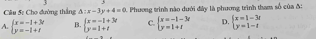 3
3
Câu 5: Cho đường thắng △ :x-3y+4=0. Phương trình nào dưới đây là phương trình tham số của A:
A. beginarrayl x=-1+3t y=-1+tendarray. beginarrayl x=-1+3t y=1+tendarray.
B.
C. beginarrayl x=-1-3t y=1+tendarray. beginarrayl x=1-3t y=1-tendarray.
D.