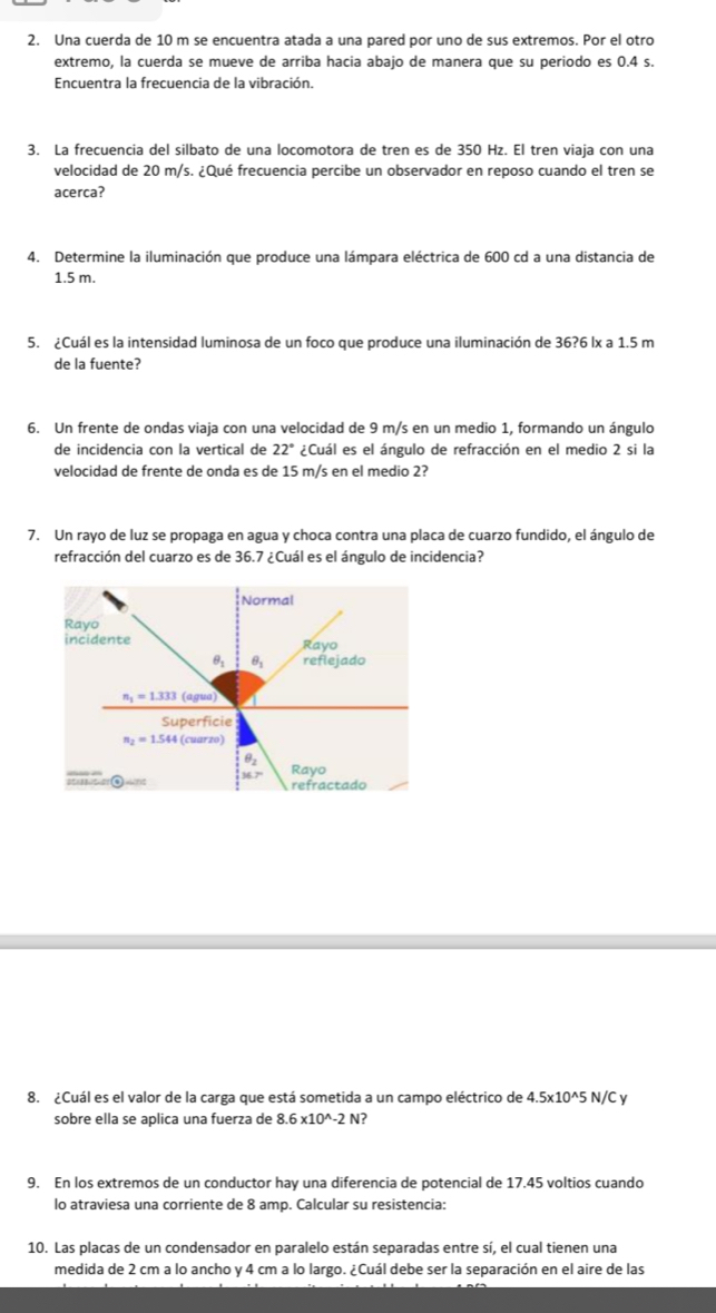 Una cuerda de 10 m se encuentra atada a una pared por uno de sus extremos. Por el otro
extremo, la cuerda se mueve de arriba hacia abajo de manera que su periodo es 0.4 s.
Encuentra la frecuencia de la vibración.
3. La frecuencia del silbato de una locomotora de tren es de 350 Hz. El tren viaja con una
velocidad de 20 m/s. ¿Qué frecuencia percibe un observador en reposo cuando el tren se
acerca?
4. Determine la iluminación que produce una lámpara eléctrica de 600 cd a una distancia de
1.5 m.
5. ¿Cuál es la intensidad luminosa de un foco que produce una iluminación de 36?6 lx a 1.5 m
de la fuente?
6. Un frente de ondas viaja con una velocidad de 9 m/s en un medio 1, formando un ángulo
de incidencia con la vertical de 22° ¿Cuál es el ángulo de refracción en el medio 2 si la
velocidad de frente de onda es de 15 m/s en el medio 2?
7. Un rayo de luz se propaga en agua y choca contra una placa de cuarzo fundido, el ángulo de
refracción del cuarzo es de 36.7 ¿Cuál es el ángulo de incidencia?
8. ¿Cuál es el valor de la carga que está sometida a un campo eléctrico de 4.5* 10^(wedge)5 N/ y
sobre ella se aplica una fuerza de 8.6* 10^(wedge)-2N ?
9. En los extremos de un conductor hay una diferencia de potencial de 17.45 voltios cuando
lo atraviesa una corriente de 8 amp. Calcular su resistencia:
10. Las placas de un condensador en paralelo están separadas entre sí, el cual tienen una
medida de 2 cm a lo ancho y 4 cm a lo largo. ¿Cuál debe ser la separación en el aire de las