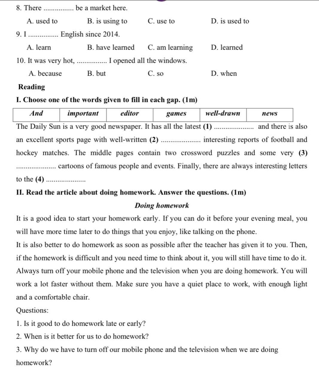 There _be a market here.
A. used to B. is using to C. use to D. is used to
9. I _English since 2014.
A. learn B. have learned C. am learning D. learned
10. It was very hot, _I opened all the windows.
A. because B. but C. so D. when
Reading
I. Choose one of the words given to fill in each gap. (1m)
And important editor games well-drawn news
The Daily Sun is a very good newspaper. It has all the latest (1) _and there is also
an excellent sports page with well-written (2) _interesting reports of football and
hockey matches. The middle pages contain two crossword puzzles and some very (3)
_cartoons of famous people and events. Finally, there are always interesting letters
to the (4)_
II. Read the article about doing homework. Answer the questions. (1m)
Doing homework
It is a good idea to start your homework early. If you can do it before your evening meal, you
will have more time later to do things that you enjoy, like talking on the phone.
It is also better to do homework as soon as possible after the teacher has given it to you. Then,
if the homework is difficult and you need time to think about it, you will still have time to do it.
Always turn off your mobile phone and the television when you are doing homework. You will
work a lot faster without them. Make sure you have a quiet place to work, with enough light
and a comfortable chair.
Questions:
1. Is it good to do homework late or early?
2. When is it better for us to do homework?
3. Why do we have to turn off our mobile phone and the television when we are doing
homework?