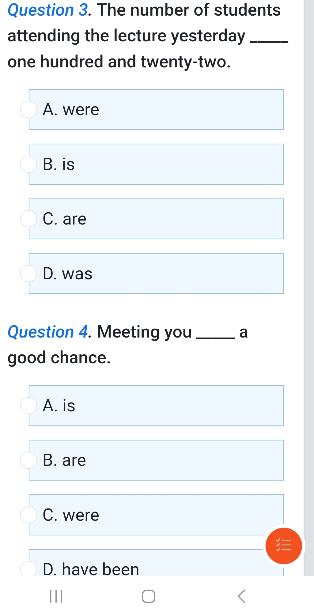 The number of students
attending the lecture yesterday_
one hundred and twenty-two.
A. were
B. is
C. are
D. was
Question 4. Meeting you _a
good chance.
A. is
B. are
C. were
D. have been