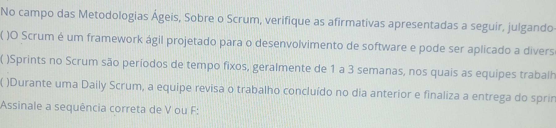 No campo das Metodologias Ágeis, Sobre o Scrum, verifique as afirmativas apresentadas a seguir, julgando 
)O Scrum é um framework ágil projetado para o desenvolvimento de software e pode ser aplicado a divers 
)Sprints no Scrum são períodos de tempo fixos, geralmente de 1 a 3 semanas, nos quais as equipes trabalh 
)Durante uma Daily Scrum, a equipe revisa o trabalho concluído no dia anterior e finaliza a entrega do sprin 
Assinale a sequência correta de V ou F: