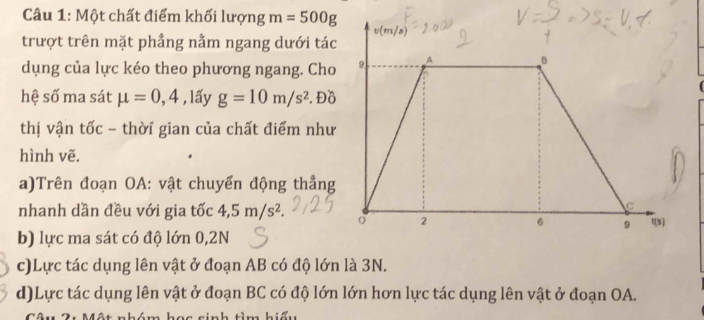 Một chất điểm khối lượng m=500g
trượt trên mặt phẳng nằm ngang dưới tác
dụng của lực kéo theo phương ngang. Cho
hệ số ma sát mu =0,4 , lấy g=10m/s^2. Đồ
thị vận tốc - thời gian của chất điểm như
hình vẽ.
a)Trên đoạn OA: vật chuyển động thẳng
nhanh dần đều với gia tốc 4,5m/s^2.
b) lực ma sát có độ lớn 0,2N
c)Lực tác dụng lên vật ở đoạn AB có độ lớn là 3N.
d)Lực tác dụng lên vật ở đoạn BC có độ lớn lớn hơn lực tác dụng lên vật ở đoạn OA.
sinh tìm hiếu