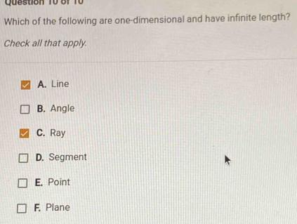 Question T0 of T0
Which of the following are one-dimensional and have infinite length?
Check all that apply
A. Line
B. Angle
C. Ray
D. Segment
E. Point
F. Plane