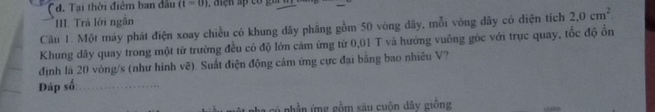 đ. Tại thời điểm ban đầu (t=0)
II. Trả lời ngắn 
Câu 1. Một máy phát điện xoay chiều có khung dây phăng gồm 50 vòng dây, mỗi vòng dây có diện tích 2,0cm^2. 
Khung dây quay trong một từ trường đều có độ lớn cảm ứng từ 0,01 T và hướng vuông góc với trục quay, tốc độ ổn 
định là 20 vòng/s (như hình vẽ). Suất điện động cảm ứng cực đại bằng bao nhiêu V? 
Đáp số:_ 
vó phần ứng gồm sáu cuôn dây giống crato