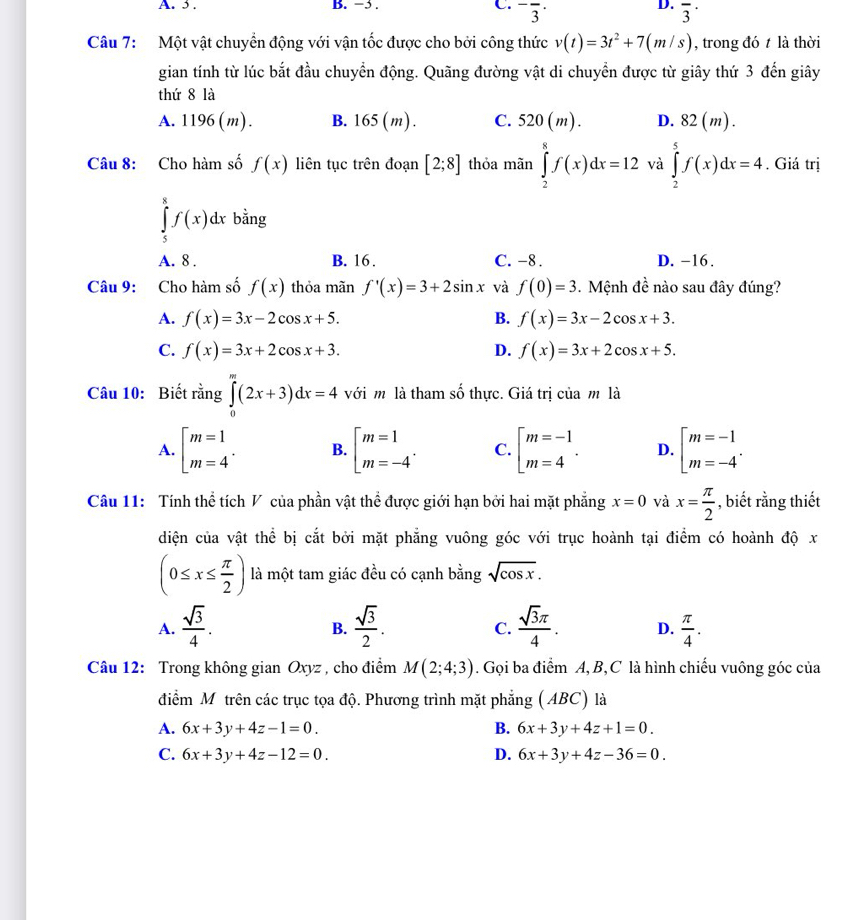 5 . B. −5 . C. ^-overline 3^(.
D. overline 3^(·)
Câu 7: Một vật chuyển động với vận tốc được cho bởi công thức v(t)=3t^2)+7(m/s) , trong đó t là thời
gian tính từ lúc bắt đầu chuyển động. Quãng đường vật di chuyển được từ giây thứ 3 đến giây
thứ 8 là
A. 1196 (m). B. 165 (m) . C. 520(m). D. 8 =1 m).
Câu 8: Cho hàm số f(x) liên tục trên đoạn [2;8] thỏa mãn ∈tlimits _2^(8f(x)dx=12 và ∈tlimits _2^5f(x)dx=4. Giá trị
∈tlimits _5^8f(x)dx bằng
A. 8 . B. 16 . C. -8 . D. −16.
Câu 9: Cho hàm số f(x) thỏa mãn f'(x)=3+2sin x và f(0)=3 Mệnh đề nào sau đây đúng?
A. f(x)=3x-2cos x+5. B. f(x)=3x-2cos x+3.
C. f(x)=3x+2cos x+3. D. f(x)=3x+2cos x+5.
Câu 10: Biết rằng ∈tlimits _0^m(2x+3)dx=4 với m là tham số thực. Giá trị của m là
A. beginarray)l m=1 m=4endarray. . B. beginbmatrix m=1 m=-4^.endarray. C. beginarrayl m=-1 m=4endarray. . D. beginarrayl m=-1 m=-4endarray. .
Câu 11: Tính thể tích V của phần vật thể được giới hạn bởi hai mặt phẳng x=0 và x= π /2  , biết rằng thiết
diện của vật thể bị cắt bởi mặt phẳng vuông góc với trục hoành tại điểm có hoành độ x
(0≤ x≤  π /2 ) là một tam giác đều có cạnh bằng sqrt(cos x).
A.  sqrt(3)/4 .  sqrt(3)/2 .  sqrt(3)π /4 . D.  π /4 .
B.
C.
Câu 12: Trong không gian Oxyz , cho điểm M(2;4;3). Gọi ba điểm A, B,C là hình chiếu vuông góc của
điểm Mô trên các trục tọa độ. Phương trình mặt phẳng ( ABC) là
A. 6x+3y+4z-1=0. B. 6x+3y+4z+1=0.
C. 6x+3y+4z-12=0. D. 6x+3y+4z-36=0.