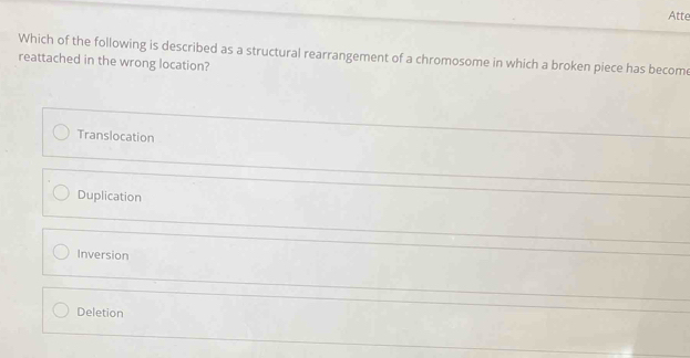 Atte
Which of the following is described as a structural rearrangement of a chromosome in which a broken piece has become
reattached in the wrong location?
Translocation
Duplication
Inversion
Deletion