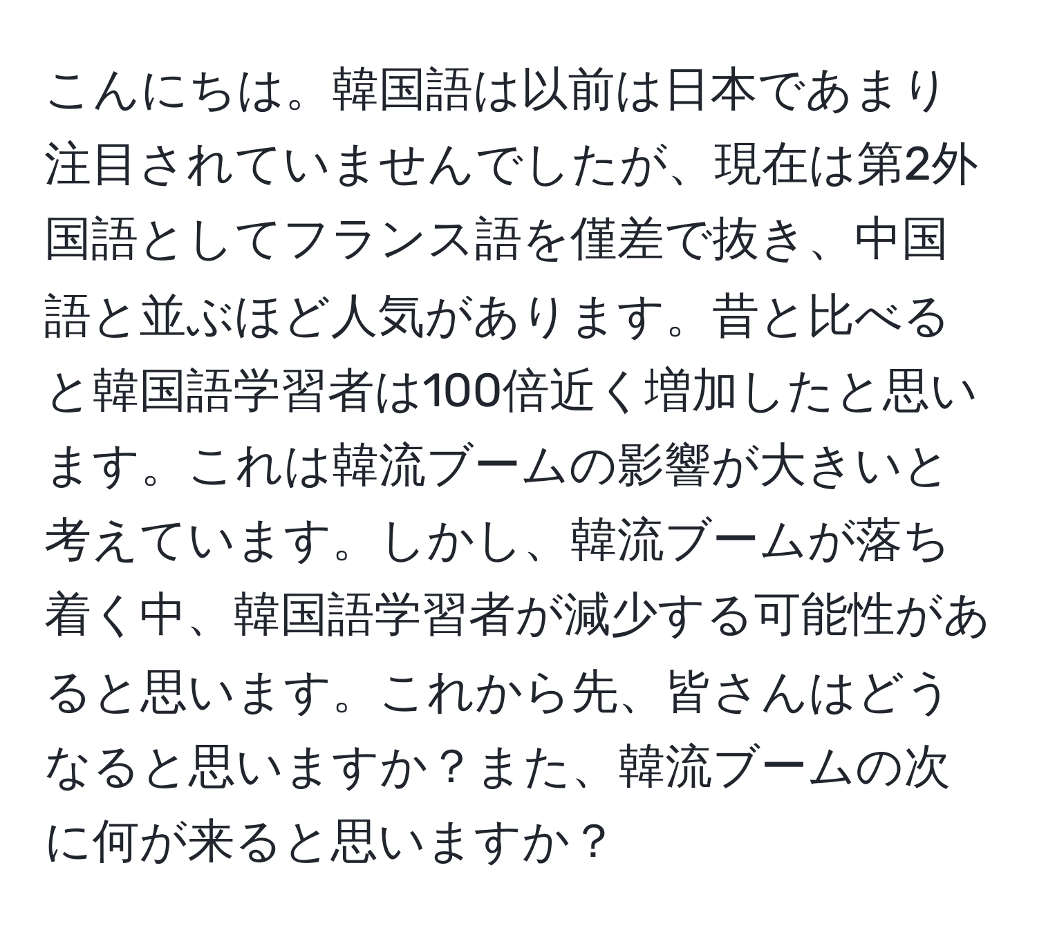 こんにちは。韓国語は以前は日本であまり注目されていませんでしたが、現在は第2外国語としてフランス語を僅差で抜き、中国語と並ぶほど人気があります。昔と比べると韓国語学習者は100倍近く増加したと思います。これは韓流ブームの影響が大きいと考えています。しかし、韓流ブームが落ち着く中、韓国語学習者が減少する可能性があると思います。これから先、皆さんはどうなると思いますか？また、韓流ブームの次に何が来ると思いますか？