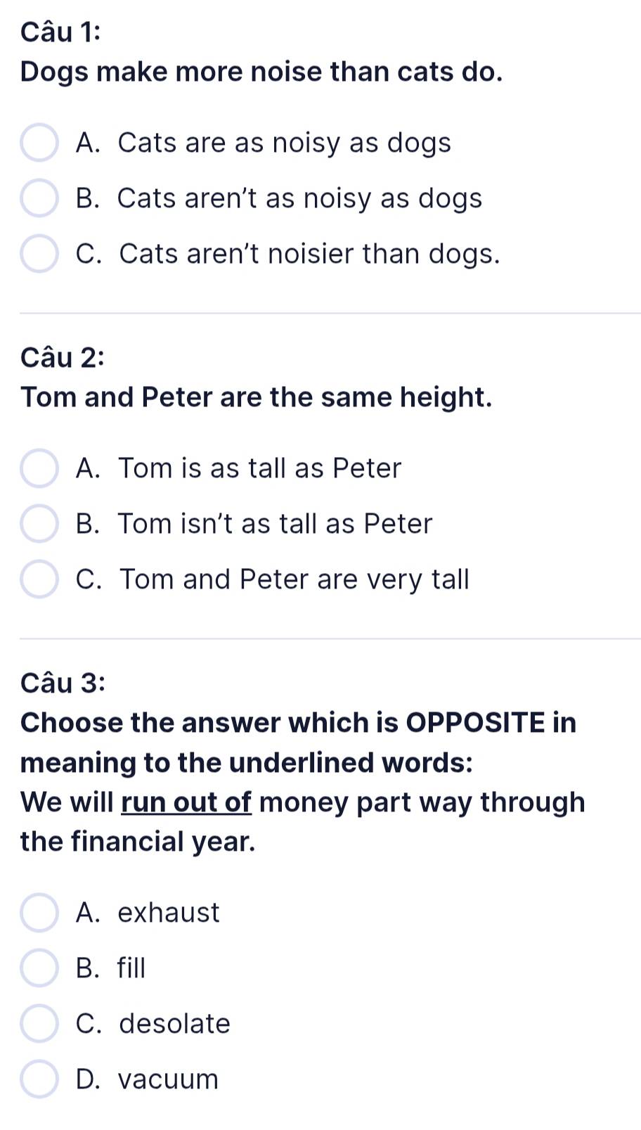 Dogs make more noise than cats do.
A. Cats are as noisy as dogs
B. Cats aren't as noisy as dogs
C. Cats aren’t noisier than dogs.
Câu 2:
Tom and Peter are the same height.
A. Tom is as tall as Peter
B. Tom isn’t as tall as Peter
C. Tom and Peter are very tall
Câu 3:
Choose the answer which is OPPOSITE in
meaning to the underlined words:
We will run out of money part way through
the financial year.
A. exhaust
B. fill
C. desolate
D. vacuum