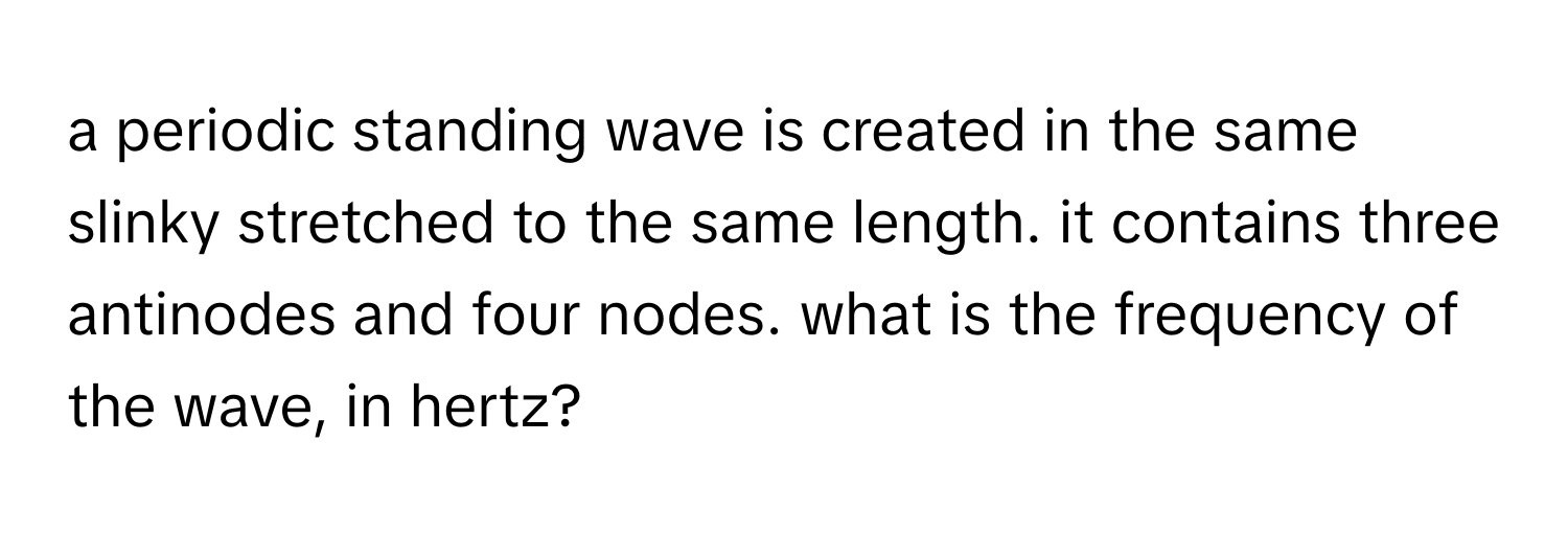 a periodic standing wave is created in the same slinky stretched to the same length. it contains three antinodes and four nodes. what is the frequency of the wave, in hertz?