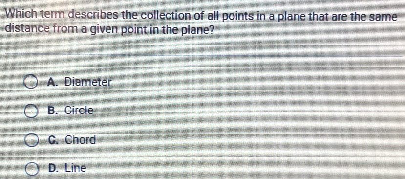 Which term describes the collection of all points in a plane that are the same
distance from a given point in the plane?
A. Diameter
B. Circle
C. Chord
D. Line