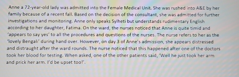 Anne a 72-year -old lady was admitted into the Female Medical Unit. She was rushed into A&E by her 
family because of a recent fall. Based on the decision of the consultant, she was admitted for further 
investigations and monitoring. Anne only speaks Sylheti but understands rudimentary English 
according to her daughter, Fatima. On the ward, the nurses noticed that Anne is quite timid and 
‘appears to say yes’ to all the procedures and questions of the nurses. The nurse refers to her as the 
‘lovely Bengali’ during hand over. However, on day 3 of Anne’s admission, she appears distressed 
and distraught after the ward rounds. The nurse noticed that this happened after one of the doctors 
took her blood for testing. When asked, one of the other patients said, 'Well he just took her arm 
and prick her arm. I’d be upset too!’.