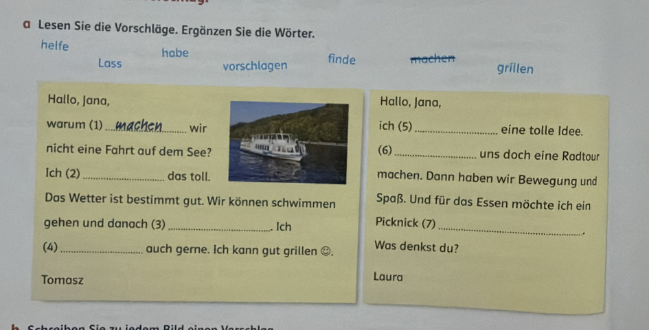 a Lesen Sie die Vorschläge. Ergänzen Sie die Wörter. 
helfe habe finde ach en grillen 
Lass vorschlagen 
Hallo, Jana,Hallo, Jana, 
warum (1) _wirich (5) _eine tolle Idee. 
nicht eine Fahrt auf dem See? (6) _uns doch eine Radtour 
Ich (2) _das toll. 
machen. Dann haben wir Bewegung und 
Das Wetter ist bestimmt gut. Wir können schwimmen Spaß. Und für das Essen möchte ich ein 
gehen und danach (3) _Ich 
Picknick (7) _. 
(4)_ auch gerne. Ich kann gut grillen . Was denkst du? 
Tomasz 
Laura