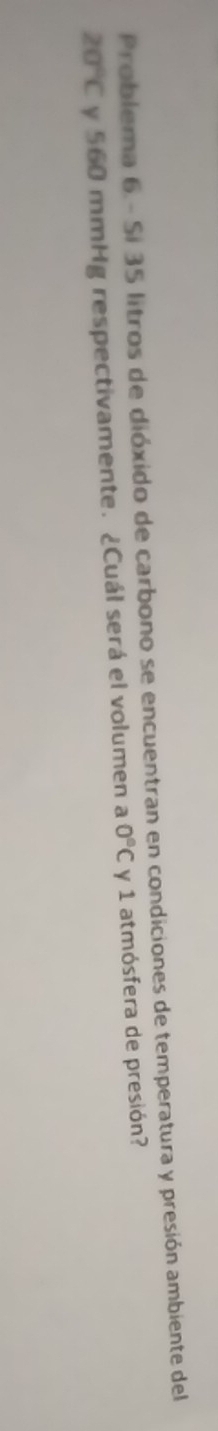 Problema 6 - Si 35 litros de dióxido de carbono se encuentran en condiciones de temperatura y presión ambiente del
20°C y 560 mmHg respectivamente. ¿Cuál será el volumen a 0°C y 1 atmósfera de presión?