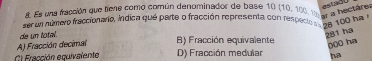 estadU
8. Es una fracción que tiene como común denominador de base 10 (10, 100, 10 ar a hectárea
ser un número fraccionario, indica qué parte o fracción representa con respectoa : 28 100 ha 7
de un total.
281 ha
A) Fracción decimal
B) Fracción equivalente
000 ha
C) Fracción equivalente D) Fracción medular
ha