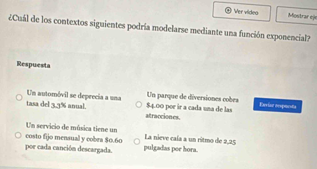 Ver video Mostrar eje
¿Cuál de los contextos siguientes podría modelarse mediante una función exponencial?
Respuesta
Un automóvil se deprecia a una Un parque de diversiones cobra Enviar respuesta
tasa del 3,3% anual.
$4.00 por ir a cada una de las
atracciones.
Un servicio de música tiene un
costo fijo mensual y cobra $0.60
La nieve caía a un ritmo de 2,25
por cada canción descargada.
pulgadas por hora.