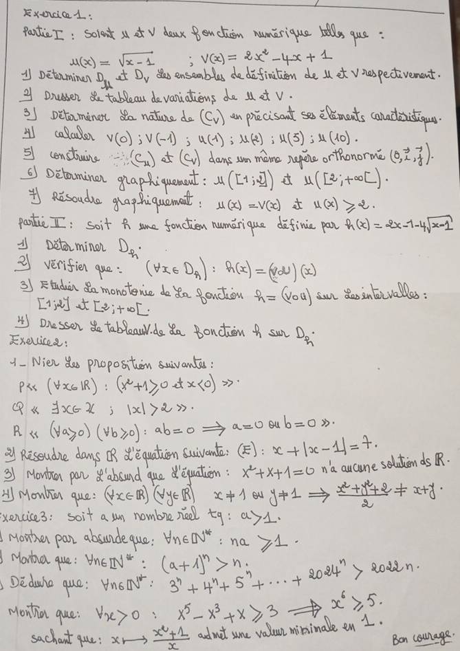 Exencice1:
pantic I: sorent a et v daax Benction numerique tills que:
u(x)=sqrt(x-1) V(x)=2x^2-4x+1
1 Detenminen D. at D_v sas ensembles dedefinition de l et vnespectivement.
u
2 Dnceser  tableau devaniations do M et v.
3J Detaminet da nature do (C_v) an priecisant ses elements caladistigoua
A calcuder v(0);V(-1); u(1);u(2);u(5);u(10).
51 construine -(C_4) ot (c_v) dams sn mame nepere orthonorme (0,vector i,vector j).
() Detaminan ghaphiquancut: mu ([1;2]) mu ([2;+∈fty [).
* Risoude ghaphiquament. u(x)=V(x) u(x)≥slant 2.
pantic I: Soit h sune fouction numerique definie par h(x)=2x-1-4sqrt(x-1)
/ Detorminen D_h
21 verifien que: (forall x∈ D_A):h(x)=(vd)(x)
35 Ftuduin da monoterce do da Pendion h=(vou) san de intorvalles :
[Ijei t [2;+∈fty [.
4) Dnessen do tableaw do o Bonction A sun Dq
Exelcisee:
1 - Nien de phoposition sivantes :
Pic (forall x∈ IR):(x^2+1≥slant 0e,x≥slant 0etx
exists x∈ R;|x|>2>.
R i (forall a≥slant 0)(forall b≥slant 0):ab=0Rightarrow a=0 ou b=0>.
_ 21 Reseudne days UB d'equation suivonts: (E): x+|x-1|=7.
3) Montin par abound qued equation: x^2+x+1=0 n 'a aucune solutionds R.
< Monkin que:  (forall x∈ IRendpmatrix (forall y∈ IR) x!= 1 θ _ y+1Rightarrow  (x^2+y^2+2)/2 != x+y.
exencice3: soit a un nombre nee tg:a>1.
Mowthen pan absunde que: forall n∈ N^*:na≥slant 1.
Monha que : forall n∈ [N^*: (a+1)^n>n_i
Rodan.
Dedune que: Vnon 3^n+4^n+5^n+·s +2024^n x^6≥slant 5.
Monthan que: forall x>0:x^5-x^3+x≥slant 3
sachaut que: xto  (x^2+1)/x  admet sume valun minimale en 1.
Ban courage.