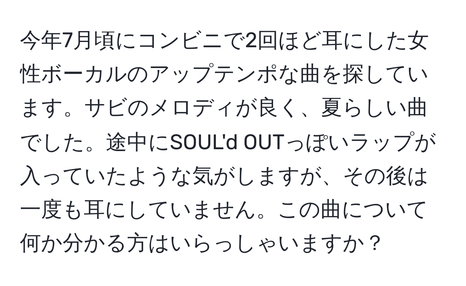 今年7月頃にコンビニで2回ほど耳にした女性ボーカルのアップテンポな曲を探しています。サビのメロディが良く、夏らしい曲でした。途中にSOUL'd OUTっぽいラップが入っていたような気がしますが、その後は一度も耳にしていません。この曲について何か分かる方はいらっしゃいますか？