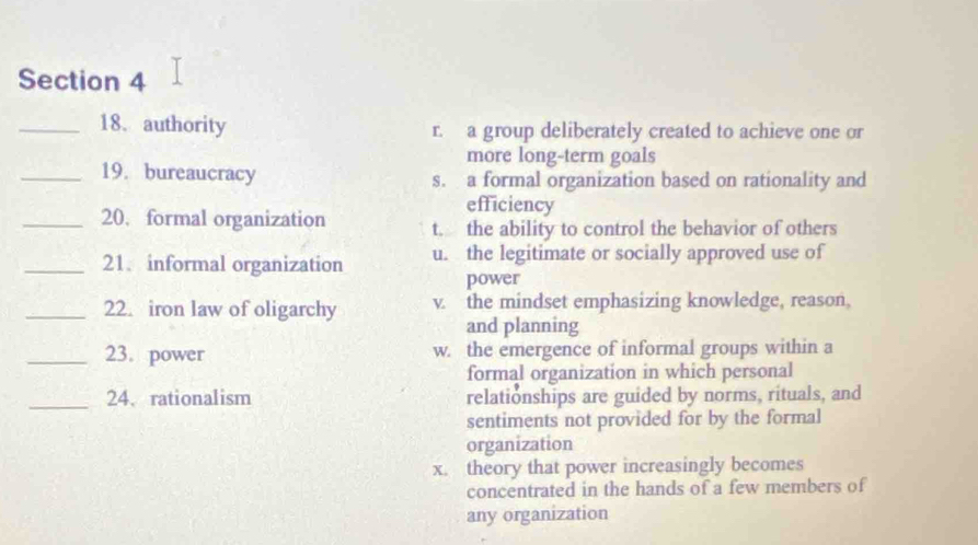 authority r. a group deliberately created to achieve one or
more long-term goals
_19. bureaucracy s. a formal organization based on rationality and
efficiency
_20. formal organization t. the ability to control the behavior of others
_21. informal organization u. the legitimate or socially approved use of
power
_22. iron law of oligarchy v. the mindset emphasizing knowledge, reason,
and planning
_23. power w. the emergence of informal groups within a
formal organization in which personal
_24. rationalism relationships are guided by norms, rituals, and
sentiments not provided for by the formal
organization
x. theory that power increasingly becomes
concentrated in the hands of a few members of
any organization