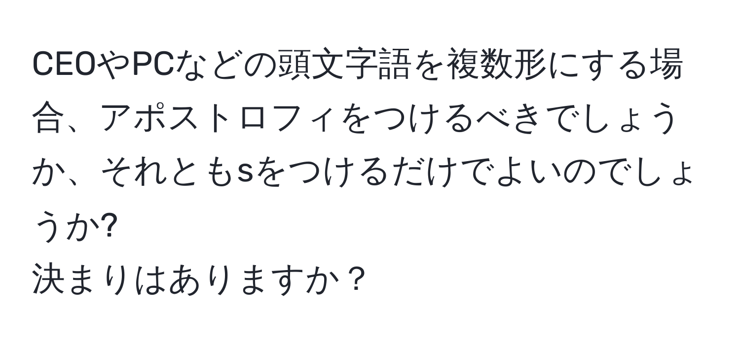 CEOやPCなどの頭文字語を複数形にする場合、アポストロフィをつけるべきでしょうか、それともsをつけるだけでよいのでしょうか?  
決まりはありますか？