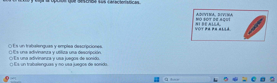 elja la opción que describe sus caracteristicas.
ADIVINA, DIVINA
NO SOY DE AQUÍ
NI DE ALLÁ,
VOY PA PA ALLá.
○ Es un trabalenguas y emplea descripciones.
Es una adivinanza y utiliza una descripción.
Es una adivinanza y usa juegos de sonido.
Es un trabalenguas y no usa juegos de sonido.
24°C
Soleado Buscar