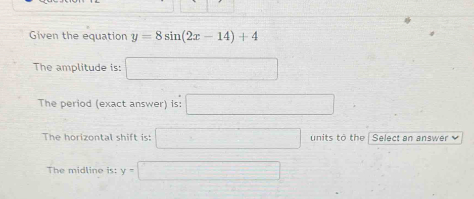 Given the equation y=8sin (2x-14)+4
The amplitude is: □ 
The period (exact answer) is: □ 
The horizontal shift is: □ units to the Select an answer 
The midline is: y=□