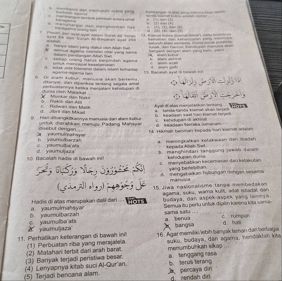 b. membenci dan memusuhi orang yan Keterangan di atas yang menunjukkan tanda-
berbeda agama
c. membangun tembok pemisah antara umat tanda kiamat kubra adalah nomor
beragama a. (1) dan (3)
d. menghargai dan menghormati hak b. (2) dan (4)
lu c. (1), (3), dan (5)
beragama orang lain d. (2), (4), dan (5)
7. Pesan dari ayat-ayat dalam Surah Ali 'Imran 12. Kiamat kubra (kiamat besar), yaitu terjadinya
ayat 64 dan Surah Al-Baqarah ayat 256 kematian dan kehancuran yang menimpa
adalah ....
a. hanya Isiam yang diakui oleh Allah Swt. seluruh alam semesta. Dunia porak poranda.
rusak, dan hancur. Kehidupan manusia akan
semua agama memiliki nilai yang sama berganti dengan alam yang baru, yakni . ,  .
dalam pandangan Allah Swt. a alam kubur
c. setiap orang harus berpindah agama b. alam akhirat
untuk mencapai keselamatan c. alam azali
d. alam gaib
d. tidak ada toleransi dalam Islam terhadap 13. Bacalah ayat di bawah ini!
agama-agama lain
8. Di alam kubur, manusia akan bertemu,
ditanyai, dan diperiksa tentang segala amal
perbuatannya ketika menjalani kehidupan di
dunia oleh Malaikat ....
Munkar dan Nakir
oh
b. Rakib dan Atit
c. Ridwan dan Malik Ayat di atas menjelaskan tentang ....

d. Jibril dan Mikail a. tanda-tanda kiamat akan terjadi
9. Hari dibangkitkannya manusia dari alam kubur b. keadaan saat hari kiamat terjadi
untuk diarahkan menuju Padang Mahsyar c. kehidupan di akhirat
d. keadaan Neraka Jahanam
disebut dengan
yaumulmahsyar 14. Hikmah beriman kepada har kiamat adalah
b. yaumulbarzah
c. yaumulba'ats a. meningkatkan ketakwaan dan ibadah
kepada Allah Swt.
d. yaumuljaza' b. menghindari tanggung jawab dalam
10. Bacalah hadis di bawah ini! kehidupan dunia
3, 6LS;, v c. menyebabkan kecemasan dan ketakutan
yang berlebihan
d. mengabaikan hubungan dengan sesama
manusia
(siAllol
15. Jiwa nasionalisme tanpa membedakan
agama, suku, warna kulit, adat istiadat dan
Hadis di atas merupakan dalil dari .... a a ms budaya, dan aspek-aspek yang lainnya.
a. yaumulmahsyar Semua itu perlu untuk dijalin karena kita sama-
b. yaumulbarzah sama satu ……
c. yaumulba’ats a. benua c. rumpun
a yaumuljaza' b bangsa d. hati
11. Perhatikan keterangan di bawah ini! 16. Agar memiliki lebih banyak teman dari berbagai
(1) Perbuatan riba yang merajalela. suku, budaya, dan agama, hendaklah kita
(2) Matahari terbit dari arah barat. menumbuhkan sikap ....
(3) Banyak terjadi peristiwa besar. a. tenggang rasa
(4) Lenyapnya kitab suci Al-Qur’an. b. terus terang
percaya diri
(5) Terjadi bencana alam.
d rendah diri