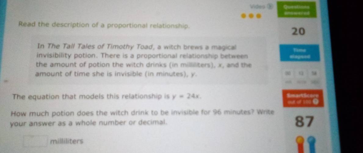 Video Questions 
ambwered 
Read the description of a proportional relationship. 
20 
In The Tall Tales of Timothy Toad, a witch brews a magical 
Tame 
invisibility potion. There is a proportional relationship between alegrad 
the amount of potion the witch drinks (in milliliters), x, and the
4
amount of time she is invisible (in minutes), y. 18
The equation that models this relationship is y=24x. 
SmartScore 
ond of 100. 
How much potion does the witch drink to be invisible for 96 minutes? Write 
your answer as a whole number or decimal.
87
milliliters