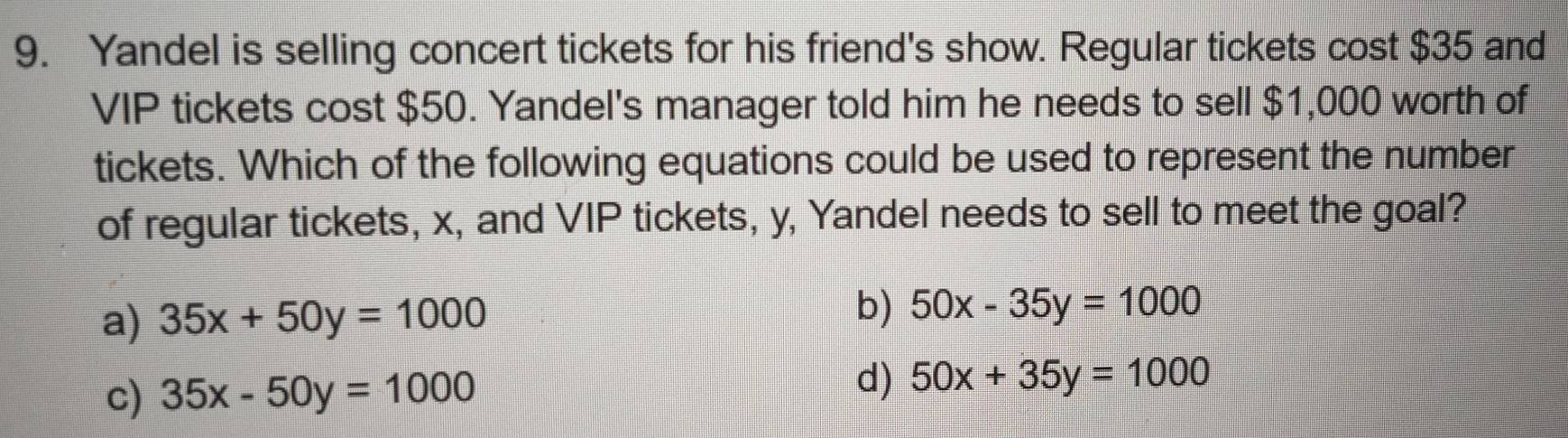 Yandel is selling concert tickets for his friend's show. Regular tickets cost $35 and
VIP tickets cost $50. Yandel's manager told him he needs to sell $1,000 worth of
tickets. Which of the following equations could be used to represent the number
of regular tickets, x, and VIP tickets, y, Yandel needs to sell to meet the goal?
a) 35x+50y=1000 b) 50x-35y=1000
c) 35x-50y=1000 d) 50x+35y=1000