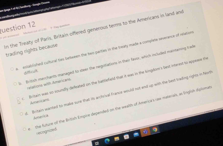am (page 1 of 4) | Sandburg - Google Chrome
asandburg.edu/mod/quiz/attempt.php?attempt=1139257&cmid=81022
uestion 12
n the Treaty of Paris, Britain offered generous terms to the Americans in land and
ot yet answered . Marked out of 2,00 Flag question
trading rights because. established cultural ties between the two parties in the treaty made a complete severance of relations. British merchants managed to steer the negotiations in their favor, which included maintaining trade
difficult.
Britain was so soundly defeated on the battlefield that it was in the kingdom's best interest to appease the
relations with Americans.
d. Britain wanted to make sure that its archrival France would not end up with the best trading rights in Nort
Americans.
e the future of the British Empire depended on the wealth of America's raw materials, as English diplomat
America.
recognized.