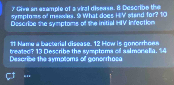 Give an example of a viral disease. 8 Describe the 
symptoms of measles. 9 What does HIV stand for? 10 
Describe the symptoms of the initial HIV infection 
11 Name a bacterial disease. 12 How is gonorrhoea 
treated? 13 Describe the symptoms of salmonella. 14 
Describe the symptoms of gonorrhoea