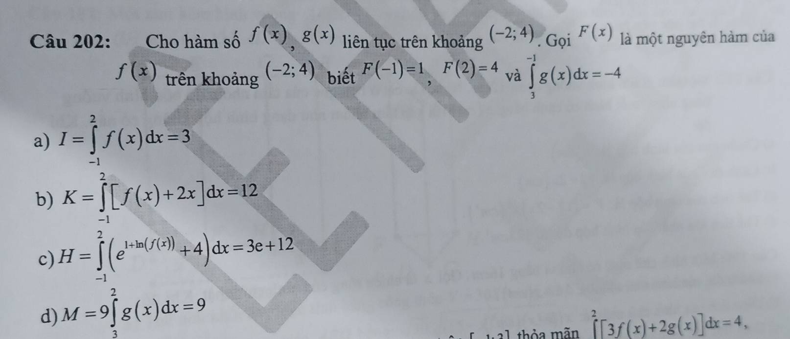 Cho hàm số f(x), g(x) liên tục trên khoảng (-2;4). Gọi F(x) là một nguyên hàm của
f(x) trên khoảng (-2;4) biết F(-1)=1, F(2)=4 và ∈tlimits _3^((-1)g(x)dx=-4
a) I=∈tlimits _(-1)^2f(x)dx=3
b) K=∈tlimits _(-1)^2[f(x)+2x]dx=12
c) H=∈tlimits _(-1)^2(e^1+ln (f(x)))+4)dx=3e+12
d) M=9∈tlimits _3^2g(x)dx=9
[1.2] thỏa mãn ∈tlimits _0^2[3f(x)+2g(x)]dx=4,